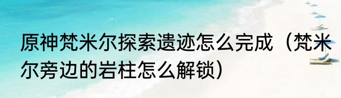 原神梵米尔探索遗迹怎么完成（梵米尔旁边的岩柱怎么解锁）