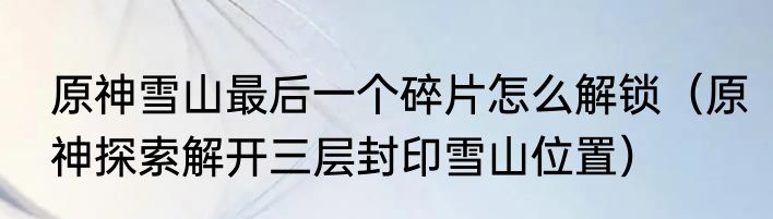 原神雪山最后一个碎片怎么解锁（原神探索解开三层封印雪山位置）