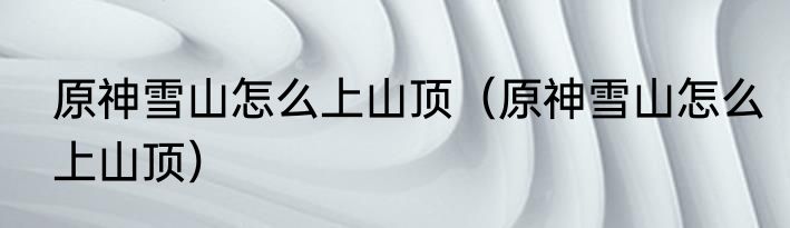 原神雪山怎么上山顶（原神雪山怎么上山顶）