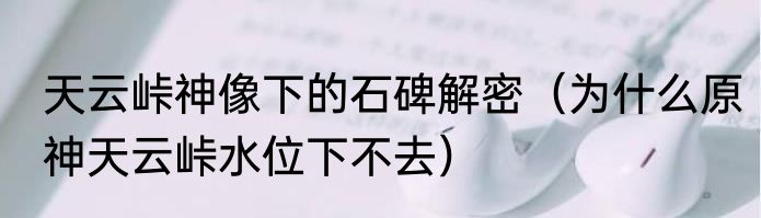 天云峠神像下的石碑解密（为什么原神天云峠水位下不去）