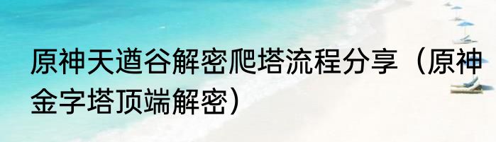 原神天遒谷解密爬塔流程分享（原神金字塔顶端解密）