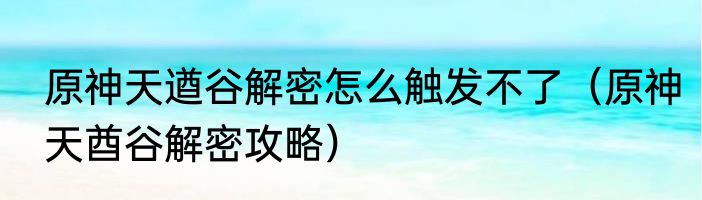 原神天遒谷解密怎么触发不了（原神天酋谷解密攻略）