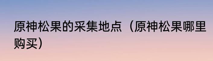 原神松果的采集地点（原神松果哪里购买）