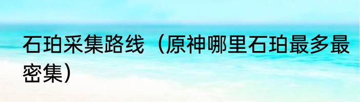 石珀采集路线（原神哪里石珀最多最密集）