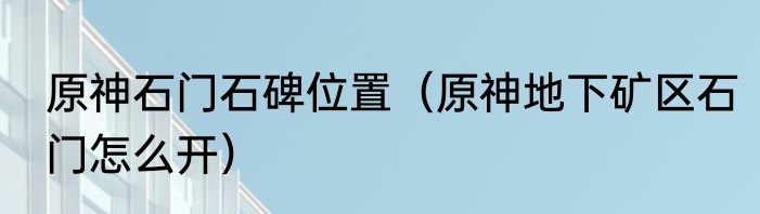 原神石门石碑位置（原神地下矿区石门怎么开）