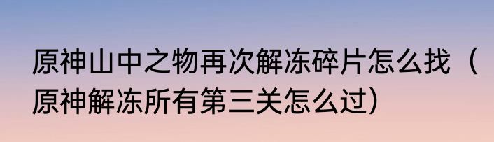 原神山中之物再次解冻碎片怎么找（原神解冻所有第三关怎么过）