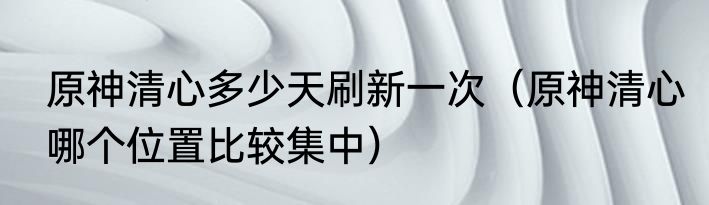 原神清心多少天刷新一次（原神清心哪个位置比较集中）