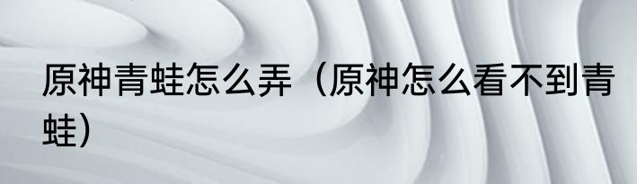 原神青蛙怎么弄（原神怎么看不到青蛙）