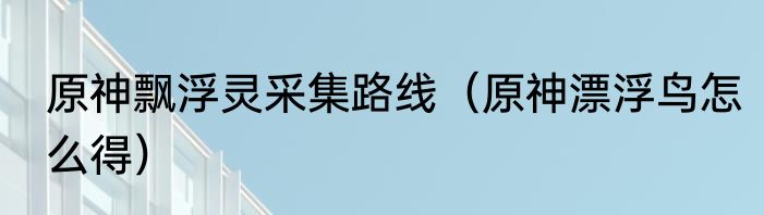 原神飘浮灵采集路线（原神漂浮鸟怎么得）