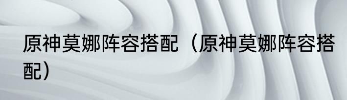 原神莫娜阵容搭配（原神莫娜阵容搭配）