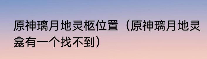 原神璃月地灵柩位置（原神璃月地灵龛有一个找不到）
