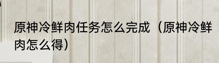 原神冷鲜肉任务怎么完成（原神冷鲜肉怎么得）