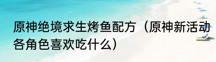 原神绝境求生烤鱼配方（原神新活动各角色喜欢吃什么）