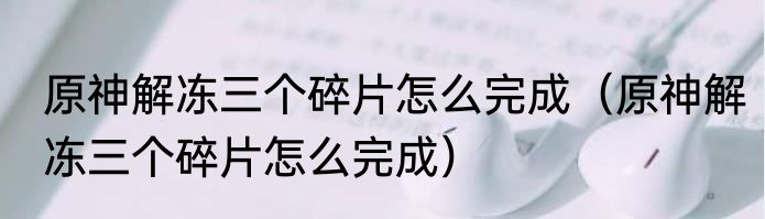 原神解冻三个碎片怎么完成（原神解冻三个碎片怎么完成）