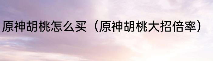 原神胡桃怎么买（原神胡桃大招倍率）