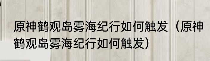 原神鹤观岛雾海纪行如何触发（原神鹤观岛雾海纪行如何触发）