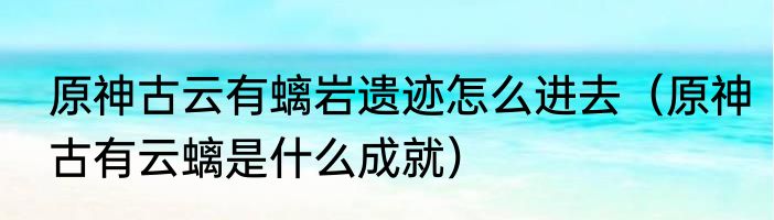 原神古云有螭岩遗迹怎么进去（原神古有云螭是什么成就）
