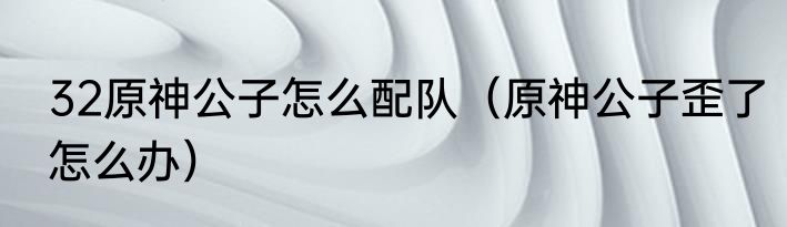 32原神公子怎么配队（原神公子歪了怎么办）