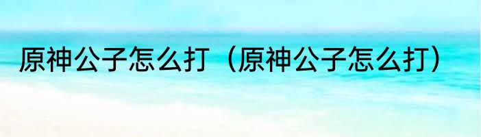原神公子怎么打（原神公子怎么打）