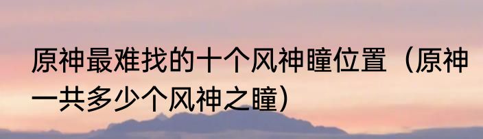 原神最难找的十个风神瞳位置（原神一共多少个风神之瞳）
