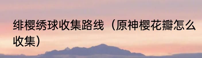 绯樱绣球收集路线（原神樱花瓣怎么收集）