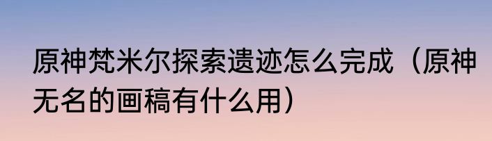 原神梵米尔探索遗迹怎么完成（原神无名的画稿有什么用）