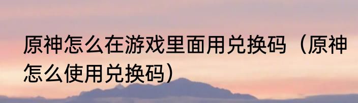 原神怎么在游戏里面用兑换码（原神怎么使用兑换码）