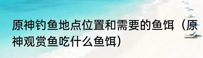 原神钓鱼地点位置和需要的鱼饵（原神观赏鱼吃什么鱼饵）