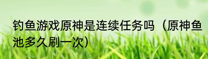 钓鱼游戏原神是连续任务吗（原神鱼池多久刷一次）