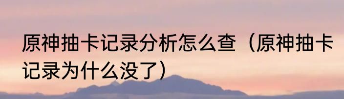 原神抽卡记录分析怎么查（原神抽卡记录为什么没了）
