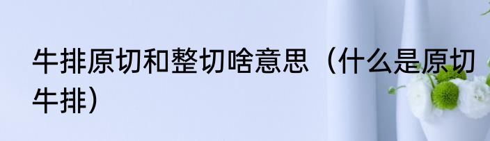 牛排原切和整切啥意思（什么是原切牛排）