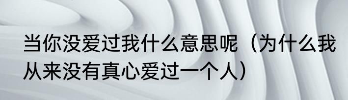 当你没爱过我什么意思呢（为什么我从来没有真心爱过一个人）