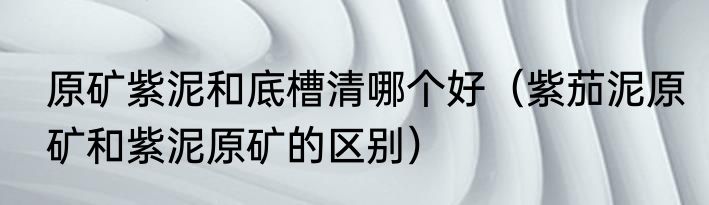 原矿紫泥和底槽清哪个好（紫茄泥原矿和紫泥原矿的区别）