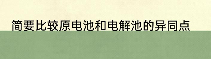 简要比较原电池和电解池的异同点