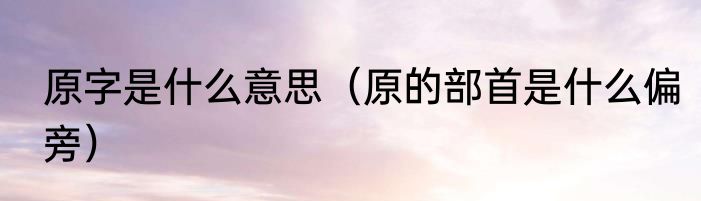 原字是什么意思（原的部首是什么偏旁）
