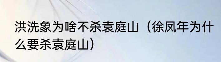 洪洗象为啥不杀袁庭山（徐凤年为什么要杀袁庭山）