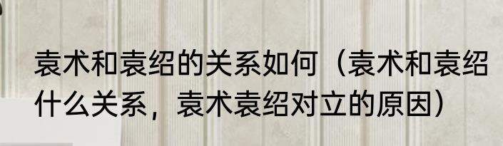 袁术和袁绍的关系如何（袁术和袁绍什么关系，袁术袁绍对立的原因）