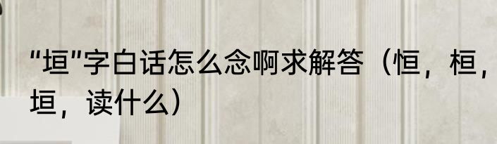 “垣”字白话怎么念啊求解答（恒，桓，垣，读什么）