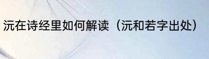 沅在诗经里如何解读（沅和若字出处）