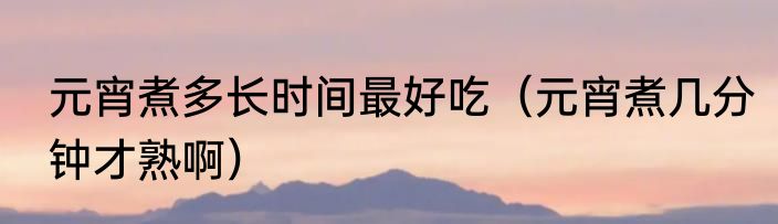 元宵煮多长时间最好吃（元宵煮几分钟才熟啊）