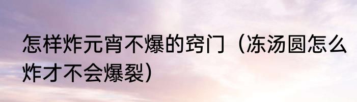 怎样炸元宵不爆的窍门（冻汤圆怎么炸才不会爆裂）