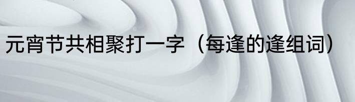元宵节共相聚打一字（每逢的逢组词）