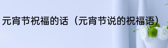 元宵节祝福的话（元宵节说的祝福语）