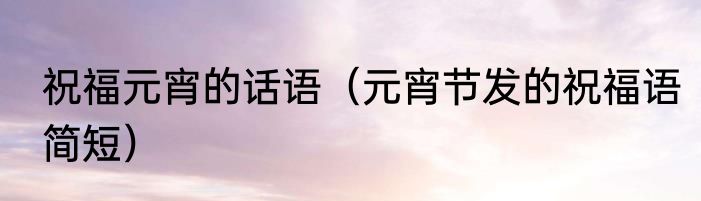 祝福元宵的话语（元宵节发的祝福语简短）