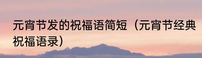 元宵节发的祝福语简短（元宵节经典祝福语录）