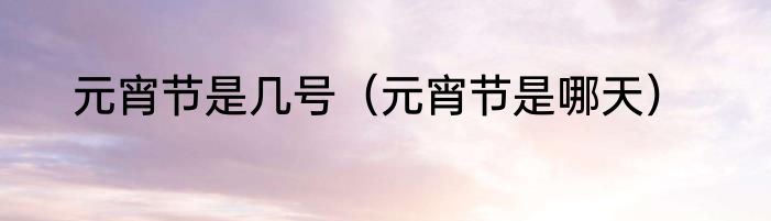 元宵节是几号（元宵节是哪天）