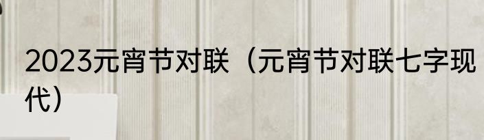 2023元宵节对联（元宵节对联七字现代）