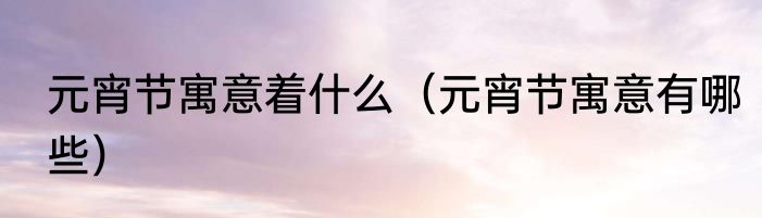 元宵节寓意着什么（元宵节寓意有哪些）