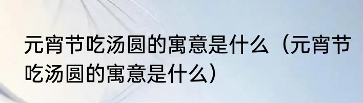 元宵节吃汤圆的寓意是什么（元宵节吃汤圆的寓意是什么）