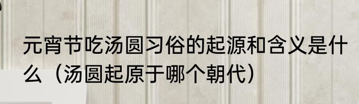 元宵节吃汤圆习俗的起源和含义是什么（汤圆起原于哪个朝代）